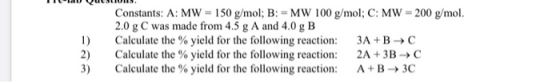ILLUUSLIU15. 1) 2) Constants: A: MW = 150 g/mol; B: =MW 100 g/mol; C: MW = 200 g/mol. 2.0 g C was made from 4.5 g A and 4.0 g