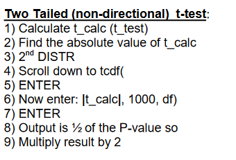 Two Tailed (non-directional) t-test 1) Calculte t_clc (t_test) 2) Find the absolute value of t calc 3) 2nd DISTR 4) Scroll down to tcdf 5) ENTER 6) Now enter: It_calcl, 1000, df) 7) ENTER 8) Output is /2 of the P-value so 9) Multiply result by 2 0