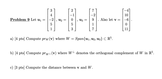 2 1 3 4 -2 5 7 -2 9 Problem 9 Let uj = u2 = 13 2 Also let v= 0 5 3 10 -6 0 11 1 1 7 a) (4 pts) Compute prw(v) where W = Span{