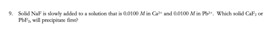 9. Solid NaF is slowly added to a solution that is 0.0100 M in Ca2+ and 0.0100 M in Pb2+. Which solid CaF2 or PbF2, will prec