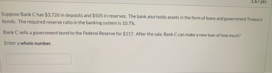 1.07 pts Suppose Bank C has $3,726 in deposits and $505 in reserves. The bank also holds assets in the form of loans and gove