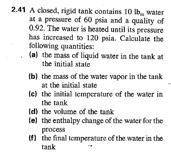 2.41 A closed, rigid tank contains 10 lbn water at a pressure of 60 psia and a quality of 0.92. The water is heated until its pressure has increased to 120 psia. Calculate the following quantities: (a) the mass of liquid water in the tank at the initial state (b) the mass of the water vapor in the tank at the initial state (c) the initial temperature of the water in the tank (d) the volume of the tank (e) the enthalpy change of the water for the procesS the final temperature of the water in the tank (f)