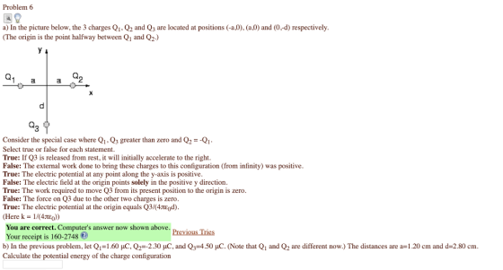 Problem 6 a) In the picture below, the 3 charges Q1, Q2 and Q3 are located at positions (-aO), (a 0) and (0,-d) respectively (The origin is the point halfway between Qi and Q2.) 2 Consider the special case where Q1.Q3 greater than zero and Q2-Q Select true or false for each statement True: If Q3 is released from rest, it will initially accelerate to the right False: The external work done to bring these charges to this configuration (from infinity) was positive True: The electric potential at any point along the y-axis is positive False: The electric field at the origin points solely in the positive y direction True: The work required to move Q3 from its present position to the origin is zero False: The force on Q3 due to the other two charges is zero True: The electric potential at the origin equals Q3/(4ed) (Here k- 1/(4teo) You are correct. Computers answer now shown above Your receipt is 160-2748 b) In the previous problem, let Q,-1.60 μC.Q2-2.30 μC and Q,-4.50 μC (Note that Q1 and Q2 are different now.) The distances are a 1.20 cm and d=2.80 cm Calculate the potential energy of the charge configuration