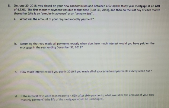 8. On June 30, 2018, you closed on your new condominium and obtained a $250,000 thirty year mortgage at an APR of 4.32%. The
