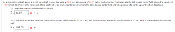 In a slow-pitch softball game, a 0.200-kg softball crosses the plate at 12.0 m/s at an angle of 35.0° below the horizontal. The batter hits the ball toward center field, giving it a velocity of 48.0 m/s at 30.0° above the horizontal. (Take positive i to be the horizontal direction from the plate toward center field and take positive j to be the upward vertical direction.) (a) Determine the impulse delivered to the ball 11.99 (b) If the force on the bal increases linearly for 4.00 ms, holds constant for 20.0 ms, and then decreases linearly to zero in another 4.00 ms, what is the maximum force on the ball? F499.58 x N