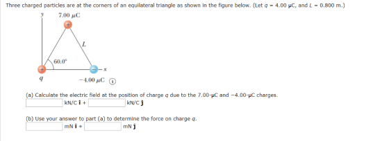 Three charged particles are at the corners of an equilateral triangle as shown in the figure below. (Let q 4.00 pC, and L = 0.800 m.) 7.00 μC 60.0° 9 4.00 pC (a) Calculate the electric field at the position of charge qdue to the 7.00-HC and -4.00-C charges KN/C J (b) Use your answer to part (a) to determine the force on charge q mN j