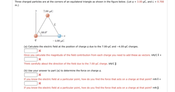 Three charged particles are at the corners of an equilateral triangle as shown in the figure below. (Let q = 3.00 pc, and L-0.700 7.00 AC 60.0 -4.00 μC (a) Calculate the electric field at the position of charge q due to the 7.00-C and -4.00-C charges. Once you calculate the magnitude of the field contribution from each charge you need to add these as vectors. kNC Think carefully about the direction of the field due to the 7.00-pC charge. kN/C (b) Use your answer to part (a) to determine the force on charge q If you know the electric field at a particular point, how do you find the force that acts on a charge at that point? mN + If you know the electric field at a particular point, how do you find the force that acts on a charge at that point? mN
