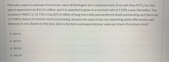 Marcellus wants to estimate the intrinsic value of Darlington Incs common stock. Free cash flow (FCF) for this year is expec