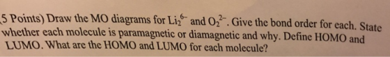 5 Points) Draw the MO whether each molecule is paramagnetic or diamagnetic and why. Define HOMO and LUMO. What are the HOMO and LUMO for each molecule? diagrams for Li2 and 2. Give the bond order for each. State 6-