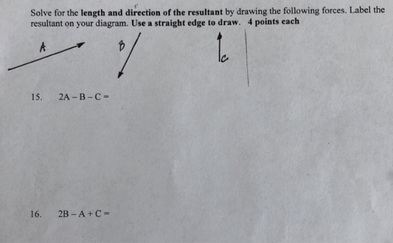Solve for the length and direction of the resultant by drawing the following forces. Label the resultant on your diagram. Use a straight edge to draw. 4 points each 15. 2A-B- C 16. 2B-A+C-