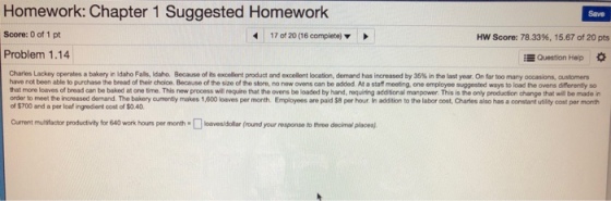 Homework: Chapter 1 Suggested Homework Save Score: 0 of 1 pt 170120 (16complete) ▼ Hw Score: 78.33%, 15.67 of 20 pts Problem 1.14 Question Help * Chari s Lackey operates a bakery in Idaho Fal lito. Because of its excellert produ a de celent lo ation, de nr d has increased by 35% in the last yea. O fr to many o atom a st have not been able to purchase the bread of their choice. Because of the size of the store, no new ovens can be added. At a staff meeting. one employee suggested ways to load the ovens differently so hat more loaves of bread can be baked at one time. This new process will require that the ovens be loaded by hand, requiring addtional manpower. This is the only production change that will be made in order to meet the increased demand. The bakery curently makes 1,600 loaves per month Employees are paid $8 per hour, in addition to the labor cost, Charles also has a constant utility cost per month of $700 and a per loaf ingredient cost of $0.40 Current multifactor productivity for 640 work hours per mort. □ loavesrdollar (round yourresponso to moo decinal places.