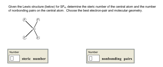 Given the Lewis structure (below) for SF4, determine the steric number of the central atom and the number of nonbonding pairs on the central atom. Choose the best electron-pair and molecular geometry. Number Number steric number nonbonding pairs