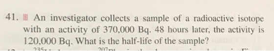41. | An investigator collects a sample of a radioactive isotope with an activity of 370,000 Bq. 48 hours later, the activity
