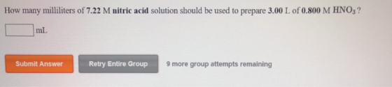 How many milliliters of 7.22 M nitric acid solution should be used to prepare 3.00 L of 0.800 M HNO3? mL Submit Answer Retry Entire Group 9 more group attempts remaining