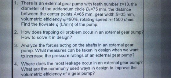 1. There is an external gear pump with teeth number z-13, the diameter of the addendum circle De-75 mm, the distance between the center points A-65 mm, gear width B-35 mm, volumetric efficiency ,M-9096, rotating speed n 1500 r/min. Find the flowrate q (/min) of the pump. 2. How does trapping oil problem occur in an external gear pump? How to solve it in design? 3. Analyze the forces acting on the shafts in an external gear pump. What measures can be taken in design when we want to increase the pressure ratings of an external gear pump? 4. Where does the most leakage occur in an external gear pump? What are the commonly used ways in design to improve the volumetric efficiency of a gear pump?