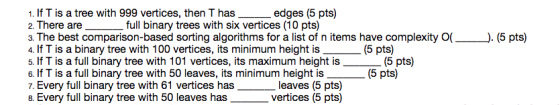 1. If T is a tree with 999 vertices, then T has_edges (5 pts) 2. There are 3. The best comparison-based sorting algorithms for a list of n items have complexity ). (5 pts) 4. If T is a binary tree with 100 vertices, its minimum height is 5. If T is a full binary tree with 101 vertices, its maximum height is 6. If T is a full binary tree with 50 leaves, its minimum height is 7. Every full binary tree with 61 vertices has 8. Every full binary tree with 50 leaves has full binary trees with six vertices (10 pts) (5 pts) (5 pts) (5 pts) leaves (5 pts) vertices (5 pts)