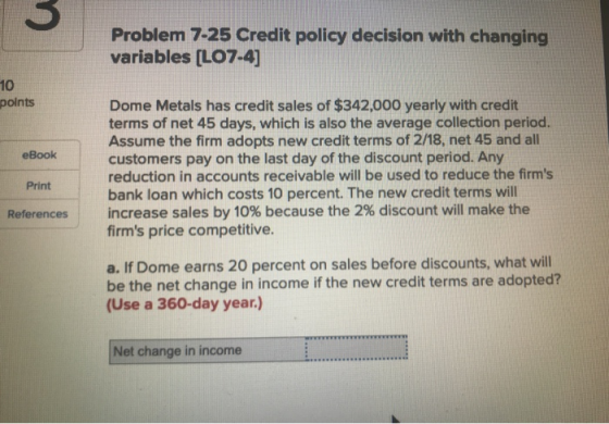 Problem 7-25 Credit policy decision with changing variables (LO7-4) points eBook Dome Metals has credit sales of $342,000 yea