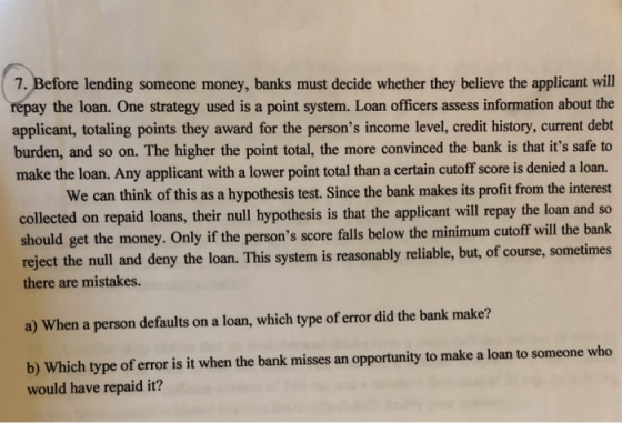 7. Before lending someone money, banks must decide whether they believe the applicant will repay the loan. One strategy used is a point system. Loan officers assess information about the applicant, totaling points they award for the persons income level, credit history, current debt burden, and so on. The higher the point total, the more convinced the bank is that its safe to make the loan. Any applicant with a lower point total than a certain cutoff score is denied a loan. We can think of this as a hypothesis test. Since the bank makes its profit from the interest collected on repaid loans, their null hypothesis is that the applicant will repay the loan and so should get the money. Only if the persons score falls below the minimum cutoff will the bank reject the null and deny the loan. This system is reasonably reliable, but, of course, sometimes there are mistakes. a) When a person defaults on a loan, which type of error did the bank make? b) Which type of error is it when the bank misses an opportunity to make a loan to someone who would have repaid it?
