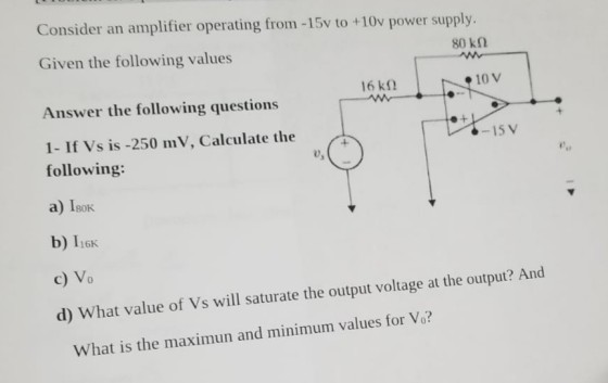 Consider an amplifier operating from -15v to +10v power supply. 80 kΩ Given the following values 16 kΩ 10 V Answer the following questions 1- If Vs is -250 mV, Calculate the following: a) Isok b) 1i6k c) Vo d) What value of Vs will saturate the output voltage at the output? And -15 V o, What is the maximun and minimum values for Vo?