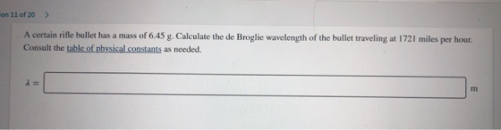 on 11 of 20 > A certain rifle bullet has a mass of 6.45 g. Calculate the de Broglie wavelength of the bullet traveling at 172