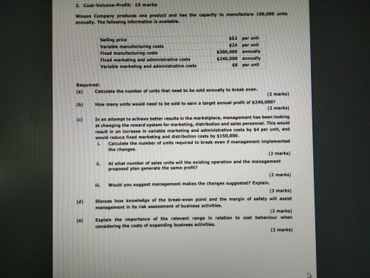 2. Cost-Volume-Profit: 15 marks Winson Cempany produces one product and has the capacity to manufacture 100,000 unlts annually. The following information is available Seling price Variable manufacturing costs Fined manufacturing costs Flxed marketing and administrative costs Variable marketing and admisistrative costs $52 per unit $24 per unit $300,000 annuaily $240,000annually $8 per unit Required: (a) Cakcuiate the number of units that need to be sold annually to break even (2 marks) (2 marks) (e) In an attempt to achieve better results in the marketplace, management has been looking (b) How many units wouid need to be sold to earn a target annual profit of $240,0007 el. This would result in an increase in variable marketing and administrative costs by $4 per unit, and L Calodate the number of units required to break even it management imglemented (2 marks) at changing the reward system for marketing, distribution and sales personn would reduce fixed marketing and distribution costs by $150,000. the changes i. At what number of sales units will the existing operation and the management propesed plan generate the same profe? (2 marks) ??L would you suggest management makes the changes suggested? Explain (3 marks) (d) Disouss how knowledge of the break-even point and the margin of safety will assist (2 marks) (e) Explain the importance of the relevant range in relation to cost behaviour when (2 marks) management in its risk assessment of business activities. considering the costs of expanding business activities.