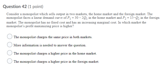 Question 42 (1 point) Consider a monopolist which sells output in two markets, the home market and the foreign market. The mo