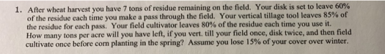 1. After wheat harvest you have 7 tons of residue remaining on the field. Your disk is set to leave 60% of the residue each t