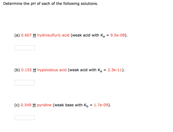 Determine the pH of each of the following solutions. (a) 0.607 M hydrosulfuric acid (weak acid with Ka = 9.5e-08). (b) 0.155