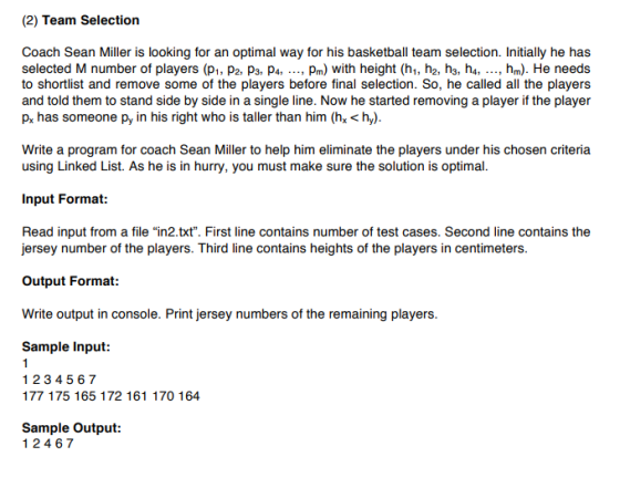 (2) Team Selection Coach Sean Miller is looking for an optimal way for his basketball team selection. Initially he has to shortlist and remove some of the players before final selection. So, he called all the players and told them to stand side by side in a single line. Now he started removing a player if the player Px has someone py in his right who is taller than him (h< h Write a program for coach Sean Miller to help him eliminate the players under his chosen criteria using Linked List. As he is in hurry, you must make sure the solution is optimal Input Format: Read input from a file in2.txt. First line contains number of test cases. Second line contains the jersey number of the players. Third line contains heights of the players in centimeters. Output Format: Write Sample Input: output in console. Print jersey numbers of the remaining players. 1234567 177 175 165 172 161 170 164 Sample Output: 12467