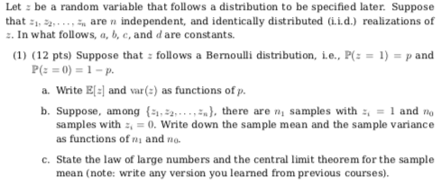 Let : be a random variable that follows a distribution to be specified later Suppose that , 2 are n independent, and identically distributed (i.i.d.) realizations of z. In what follows, a, b, c, and dare constants. (1) (12 pts) Suppose that: follows a Bernoulli distribution, i.e., P(z-1)-p and a. Write El-l and var() as functions of p. b. Suppose, among (), there are n samples with 1 and no samples with 0. Write down the sample mean and the sample variance as functions of ni and no . State the law of large numbers and the central limit theorem for the sample mean (note: write any version you learned from previous courses).