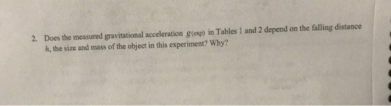 2. Does the measured gravitational acceleration g(exp) in Tables 1 and 2 depend on the falling distance h, the size and mass of the object in this experiment? Why?