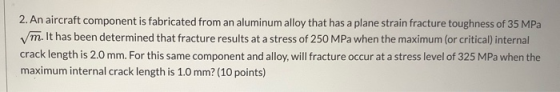 2. An aircraft component is fabricated from an aluminum alloy that has a plane strain fracture toughness of 35 MPa m. It has