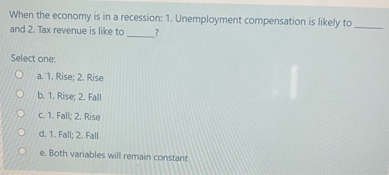 When the economy is in a recession: 1. Unemployment compensation is likely to and 2. Tax revenue is like to ? Select one: O a