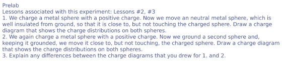Prelab Lessons associated with this experiment: Lessons #2, #3 1. We charge a metal sphere with a positive charge. Now we move an neutral metal sphere, which is well insulated from ground, so that it is close to, but not touching the charged sphere. Draw a charge diagram that shows the charge distributions on both spheres. 2. We again charge a metal sphere with a positive charge. Now we ground a second sphere and, keeping it grounded, we move it close to, but not touching, the charged sphere. Draw a charge diagram that shows the charge distributions on both spheres. 3. Explain any differences between the charge diagrams that you drew for 1. and 2.