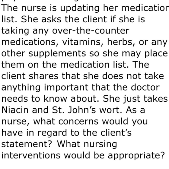 The nurse is updating her medication list. She asks the client if she is taking any over-the-counter medications, vitamins, h