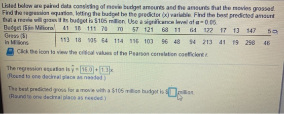 Listed below are paired data consisting of movie budget amounts and the amounts that the movies grossed Find the regression e