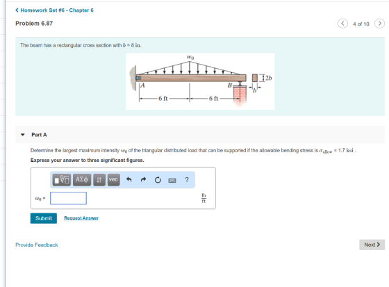 Homework Set #6-Chapter 6 Problem 6.87 4 of 10 > The beam has a rectangular cross section with b = 8 in. 2b 6 ft Part A Determine the largest maximum intensity wo of the triangular distributed load that can be supported if the allowable bending stress is σ 1-1.7 ksi Express your answer to three significant figures. uo = Submit Provide Feedback Next >