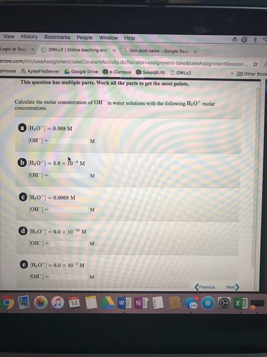 View History Bookmarks People Window Help Login or Regis x owLv2 l online teaching and x G hcr acid name Google Sea x enow.com/ilrn/takeAssignment/takeCovalentActivity do?iocator assignment-take&takeAssignmentsession.... pHouse KylesFileserver LGoogle Drive Oe-campus Sakai URI D owLv2 Other Book This question has multiple parts. Work all the parts to get the most points. Calculate the molar concentration of OH in water solutions with the following H30 molar a H30 0.068 M OH CH30 OH C [H3O 0.0068 M OH Od [Hao 60 x 10 10 M IOH Ge Hao 6.0 x 10-2 M