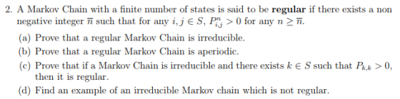 2. A Markov Chain with a finite number of states is said to be regular if there exists a non negative integer n such that for any i, j E S, > 0 for any n 兀 (a) Prove that a regular Markov Chain is irreducible. (b) Prove that a regular Markov Chain is aperiodic. (c) Prove that if a Markov Chain is irreducible and there exists k e S such that Pk>0 then it is regular (d) Find an example of an irreducible Markov chain which is not regular