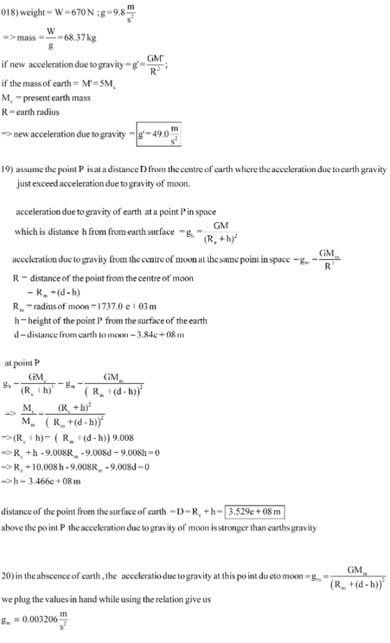 018) weight W 67ON :g 9.8 >mass68.37kg GM if new acceleration due togravity_g if the mass of earth M-5M M present earth mass R-earth radius ; Tm new acceleration due to gravity 49.0 19) assume the point P isat a distance D from the centre of earth where theacceleration due to earth gravity just exceed acceleration due to gravity of moon acceleration due to gravity of earth at a point l in space which is distance h from from earth surface g, - GM acceleration due to gravity from the centre of moon at the sme point in space -gm R- distance of the point trom the centre of moon R radius of moon-737.0 e 03 mm h-height of the point from thesurface of the earth d-distance from carth to moon -3.84c+08 m lpoint P GGM GM (R +h) (R h)- R (d - h) 9.008 R +h-9.008R -9.008d+9.008h-0 R. +10.008 h-9.008R 9.008d 0 h 3.466e+08 m distance of the point from the surface of earth D-R +h-3.529e +08 m above the po int P the acceleration due to gravity of moon is stronger than earths gravity GM 20) in theabscence of earth, the acceleratio due to gravity at this po int du eto moon we plug the values in hand while using the relation give us g, = 0.003206 g (Rm +(d-h))