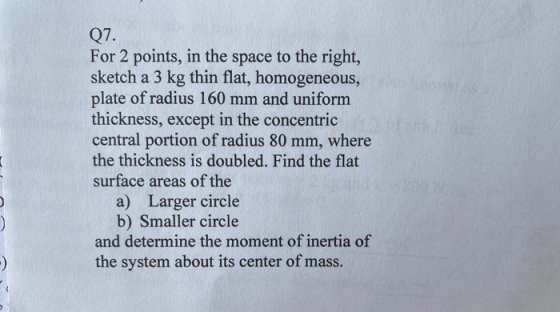 Q7. For 2 points, in the space to the right, sketch a 3 kg thin flat, homogeneous, plate of radius 160 mm and uniform thickne