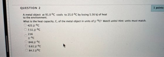 QUESTION 2 1 points A metal object at 91.0 °C cools to 25.0 °C by losing 5.56 kJ of heat to the environment. What is the heat