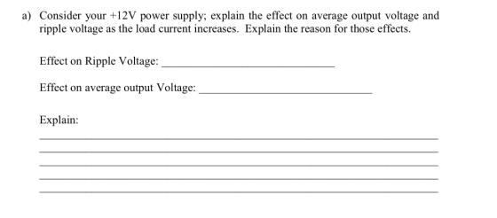 a) Consider your +12V power supply; explain the effect on average output voltage and ripple voltage as the load current increases. Explain the reason for those effects Effect on Ripple Voltage: Effect on average output Voltage: Explain: