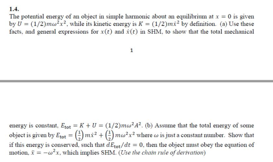 1.4 The potential ergy of an object in simple harmonic about an equilibrium at x = 0 is given by U (1/2)mo2x2, while its kinetic energy is K (1/2)mi2 by definition. (a) Use these facts. aid general expressions for x(t) and X(t) in SHM. to show that the total mechanical energy is constant. Etot-K + U = (1/2) mao2A2. (b) Assume that the total energy of some object is given by Etot-(-) mx2 + (-) mux2 where a) 1s just a constant number. Show that if this energy is conserved, such that dEtot/dt 0, then the object must obey the equation of motion. x =-ω, which implies SHM. (Use the chain nile ofderivation)
