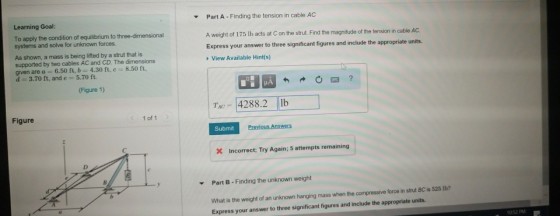 Part A-Finding the tension in cable AC A weight of 175 Ib acts at C on the strut. Find the magnitude of the tension in cable AC Express your answer to three significant figures and include the appropriate units トView Available Hints) ▼ Learning Goal: To apply the condition of equilibrium to three-dimensional systems and solve for unknown forces. As shown, a mass is being lifted by a strut that is supported by two cables AC and CD. The dimensions givenarea: 6.50 ft, 4.30 ft, c-8.50 ft, d 3.70 ft, and e-5.70 ft. 因 (Figure 1) TAC 4288.2 lb Figure 1 of 1 Submit Incorrect; Try Again; 5 attempts remaining Part B-Finding the unknown weight ▼ What is the weight of an unknown hanging mass when the compressive force in strut 8C is 525 1b? Express your answer to three significant figures and include the appropriate units 052 PME