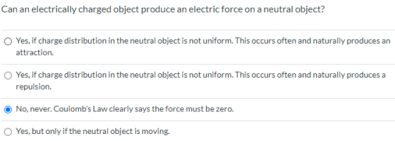 Can an electrically charged object produce an electric force on a neutral object? Yes, if charge distribution in the neutral