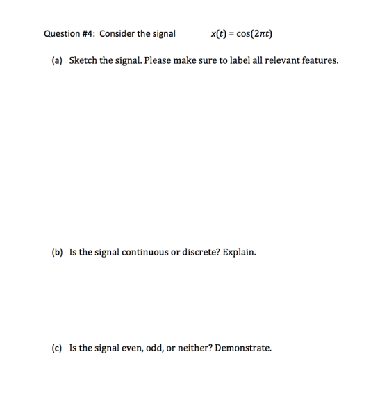Question #4: Consider the signal x(t) cos(2π (a) Sketch the signal. Please make sure to label all relevant features. (b) Is the signal continuous or discrete? Explain. (c) Is the signal even, odd, or neither? Demonstrate