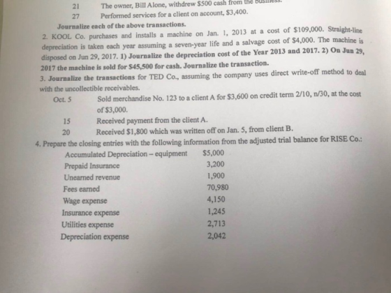21 The owner, Bill Alone, withdrew $500 cash from the Busiless 27 Performed services for a client on account, $3,400. Journalize each of the above transactions. 2. KOOL Co. purchases and installs a machine on Jan. 1, 2013 at a cost of S109,000. Straight-line epreciation is taken each year assuming a seven-year life and a salvage cost of $4,000. The machine is disposed on Jun 29,2017. 1) Journalize the depreciation cost of the Year 2013 and 2017.2) On Jun 29, 2017 the machine is sold for $45,500 for cash. Journalize the transaction. 3. Journalize the transactions for TED Co, assuming the company uses di with the uncollectible receivables. direct write-off method to deal Sold merchandise No. 123 to a client A for $3,600 on credit term 2/10, n/30, at the cost of $3,000. Received payment from the client A. Received $1,800 which was written off on Jan. 5, from client B. Oct. 5 15 20 losing entries with the following information from the adjusted trial balance for RISE Co. Accumulated Depreciation- equipment Prepaid Insurance Unearned revenue Fees earned Wage expense Insurance expense $5,000 3,200 1,900 70,980 4,150 1,245 2,713 2,042 Utilities expense Depreciation expense