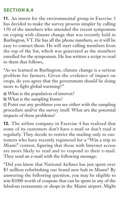 SECTION 8.4 11. An intern for the environmental group in Exercise 3 on coping with climate change that was recently held in the top of the list, which was generated as the members has decided to make the survey process simpler by calling 150 of the members who attended the recent symposium Burlington, VT. He has all the phone numbers, so it will be easy to contact them. He will start calling members from enrolled for the symposium. He has written a script to read to them that follows, As we learned in Burlington, climate change is a serious problem for farmers. Given the evidence of impact on crops, do you agree that the government should be doing be doin more to fight global warmin more to fight global warming? a) What is the population of interest? b) What is the sampling frame? c) Point out any problems you see either with the sampling procedure and/or the survey itself. What are the potential impacts of these problems? 12. The airline company in Exercise 4 has realized that some of its customers dont have e-mail or dont read it regularly. They decide to restrict the mailing only to cus- tomers who have recently registered for a Win a trip to Miami contest, figuring that those with Internet access are more likely to read and to respond to their e-mail They send an e-mail with the following messa Did you know that National Airlines has just spent over S3 million refurbishing our brand new hub in Miami? By answering the following question, you may be eligible to win $1000 worth of coupons that can be spent in any of the fabulous restaurants or shops in the Miami airport. Might