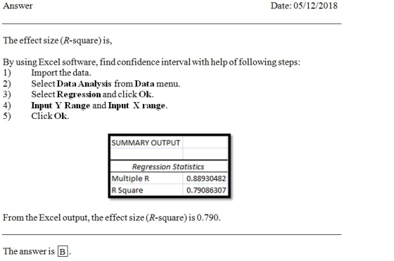 Answer Date: 05/12/2018 The effect size (R-square) is, By using Excel software, find confidence interval with help of following steps: 1) mport the data. 2) Select Data Analysis from Data menu. 3) Select Regression and click Ok. 4) Input Y Range and Input X range 5) ClickOk. SUMMARY OUTPUT Regression Statistics Multiple R R Square 0.88930482 0.79086307 From the Excel output, the effect size (R-square) is 0.790. The answer is B